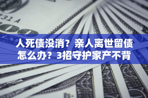北京人死债没消？亲人离世留债怎么办？3招守护家产不背锅
