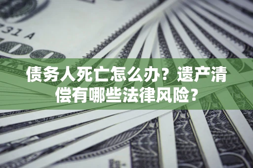北京债务人死亡怎么办？遗产清偿有哪些法律风险？